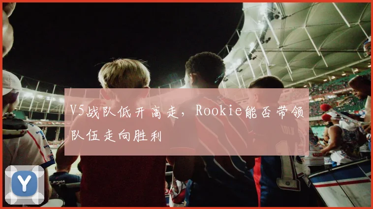V5战队低开高走，Rookie能否带领队伍走向胜利