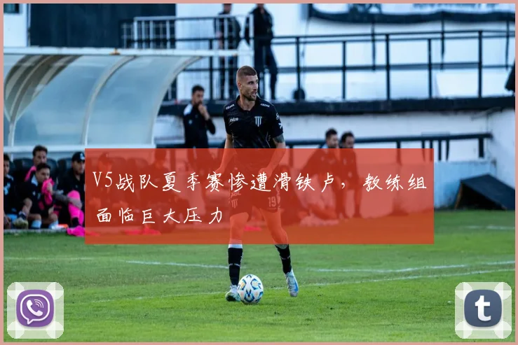 V5战队夏季赛惨遭滑铁卢，教练组面临巨大压力