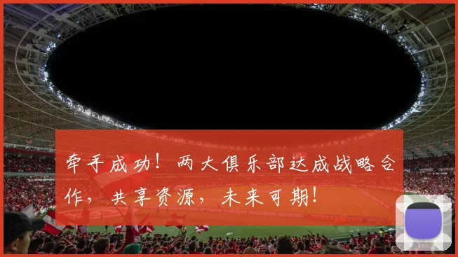 牵手成功!两大俱乐部达成战略合作,共享资源,未来可期!