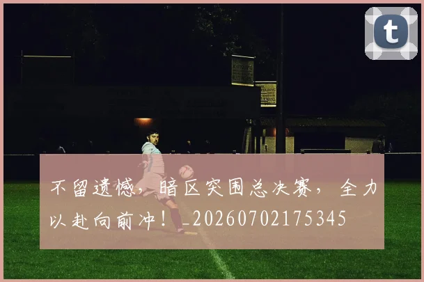 不留遗憾,暗区突围总决赛,全力以赴向前冲!_20260702175345