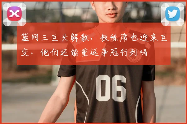 篮网三巨头解散,教练席也迎来巨变,他们还能重返争冠行列吗