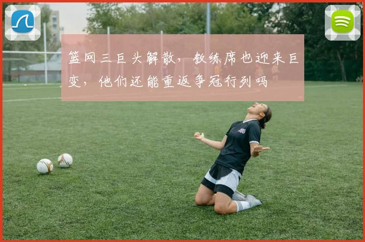 篮网三巨头解散，教练席也迎来巨变，他们还能重返争冠行列吗