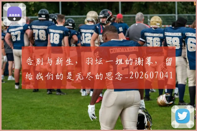 告别与新生,羽坛一姐的谢幕,留给我们的是无尽的思念_20260704175440