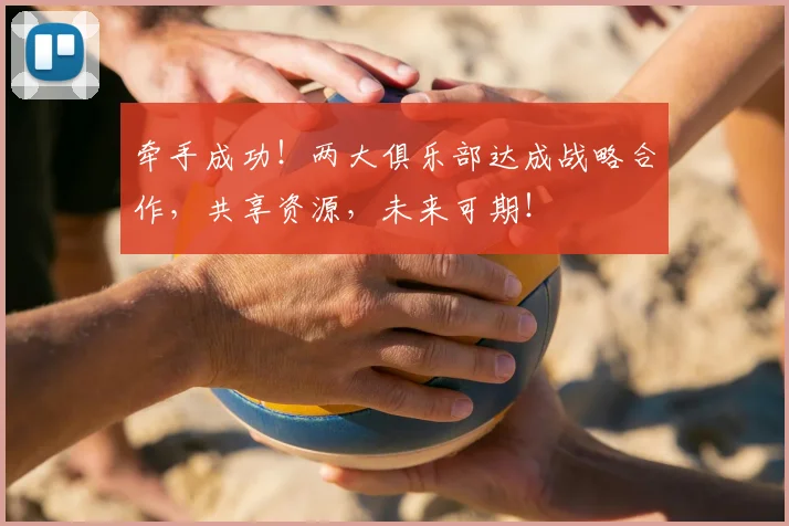 牵手成功！两大俱乐部达成战略合作，共享资源，未来可期！
