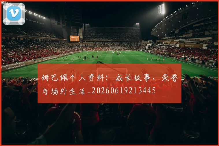 姆巴佩个人资料：成长故事、荣誉与场外生活_20260619213445