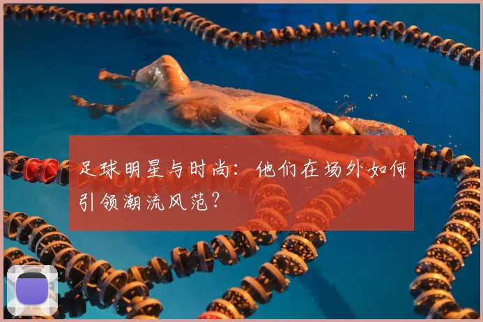 足球明星与时尚：他们在场外如何引领潮流风范？