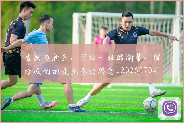 告别与新生，羽坛一姐的谢幕，留给我们的是无尽的思念_20260704175440