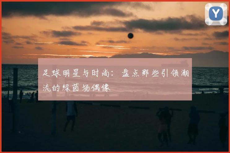 足球明星与时尚：盘点那些引领潮流的绿茵场偶像