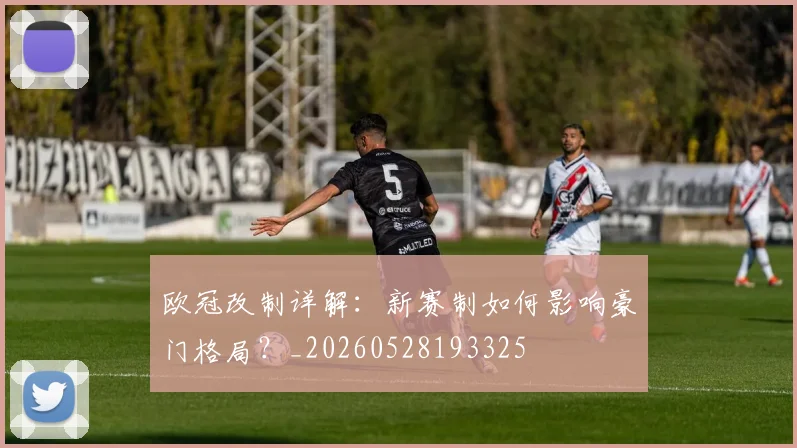 欧冠改制详解:新赛制如何影响豪门格局?_20260528193325