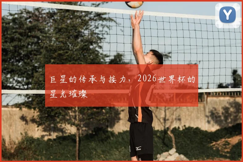 巨星的传承与接力,2026世界杯的星光璀璨