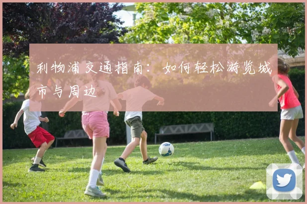 利物浦交通指南：如何轻松游览城市与周边